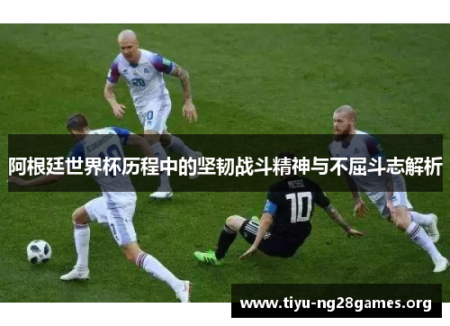 阿根廷世界杯历程中的坚韧战斗精神与不屈斗志解析 阿根廷世界杯历程中的坚韧战斗精神与不屈斗志解析