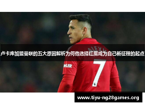 卢卡库加盟曼联的五大原因解析为何他选择红魔成为自己新征程的起点 卢卡库加盟曼联的五大原因解析为何他选择红魔成为自己新征程的起点