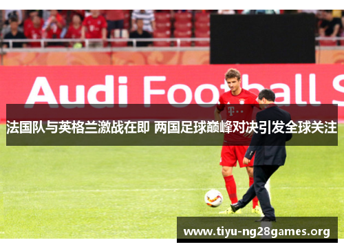 法国队与英格兰激战在即 两国足球巅峰对决引发全球关注 法国队与英格兰激战在即 两国足球巅峰对决引发全球关注