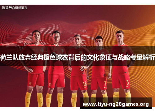 荷兰队放弃经典橙色球衣背后的文化象征与战略考量解析