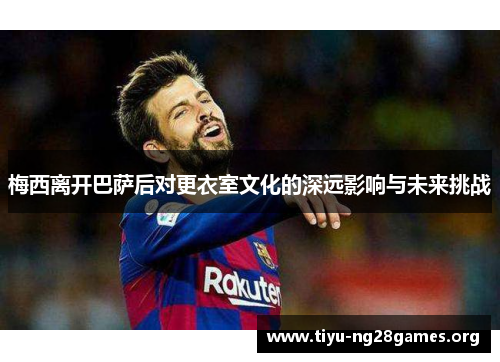 梅西离开巴萨后对更衣室文化的深远影响与未来挑战